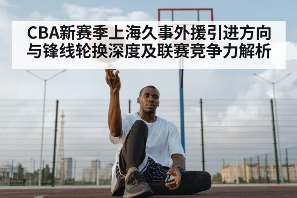 CBA新赛季上海久事外援引进方向与锋线轮换深度及联赛竞争力解析