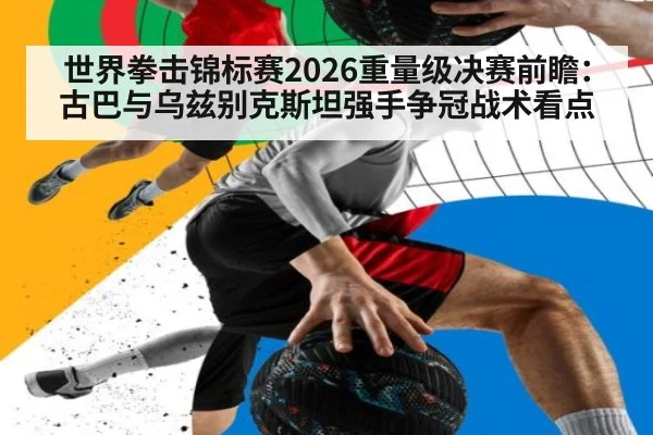 世界拳击锦标赛2026重量级决赛前瞻:古巴与乌兹别克斯坦强手争冠战术看点